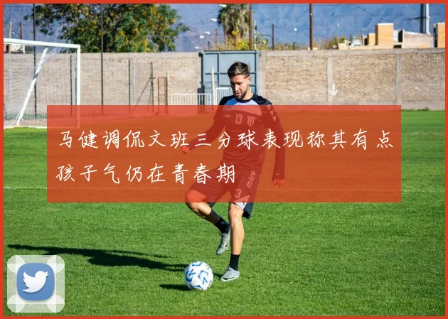 马健调侃文班三分球表现称其有点孩子气仍在青春期