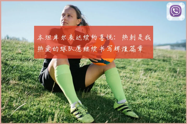 本坦库尔表达续约喜悦：热刺是我热爱的球队愿继续书写辉煌篇章