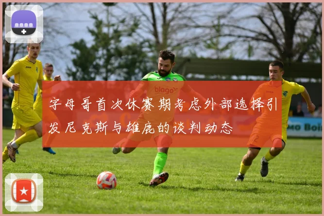 字母哥首次休赛期考虑外部选择引发尼克斯与雄鹿的谈判动态