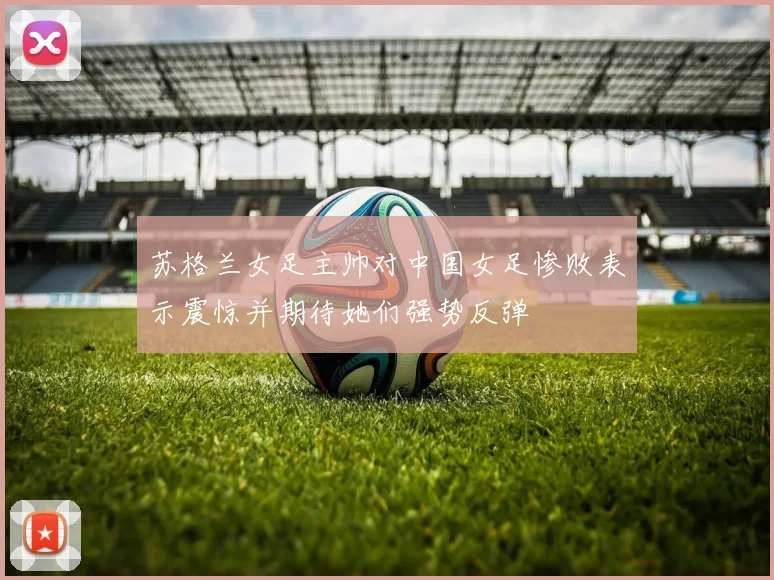 苏格兰女足主帅对中国女足惨败表示震惊并期待她们强势反弹