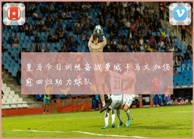皇马今日训练备战曼城卡马文加伤愈回归助力球队