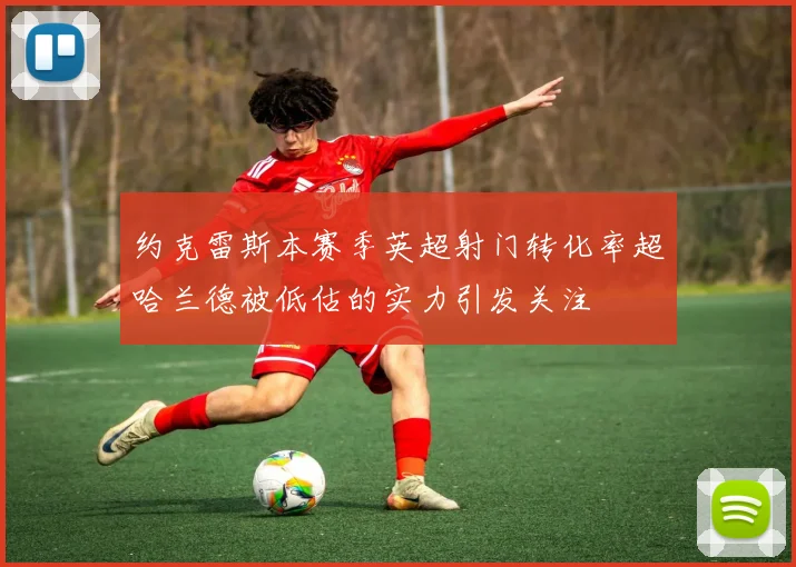 约克雷斯本赛季英超射门转化率超哈兰德被低估的实力引发关注