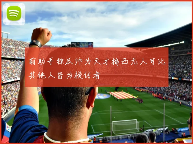 前助手称瓜帅为天才梅西无人可比其他人皆为模仿者