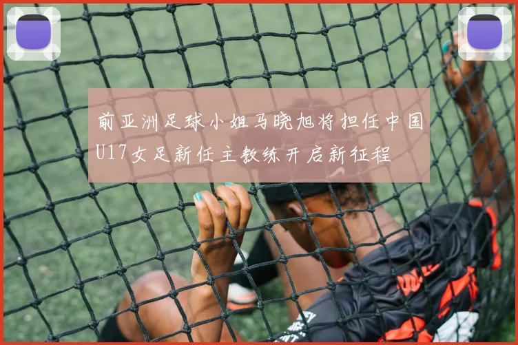 前亚洲足球小姐马晓旭将担任中国U17女足新任主教练开启新征程