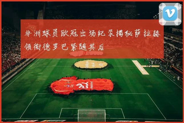 非洲球员欧冠出场纪录揭秘萨拉赫领衔德罗巴紧随其后