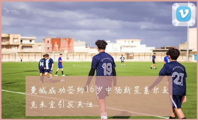 曼城成功签约16岁中场新星基尔麦克米金引发关注