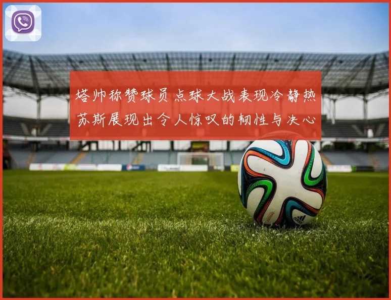 塔帅称赞球员点球大战表现冷静热苏斯展现出令人惊叹的韧性与决心