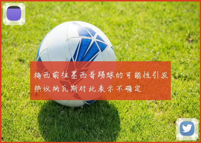 梅西前往墨西哥踢球的可能性引发热议纳瓦斯对此表示不确定