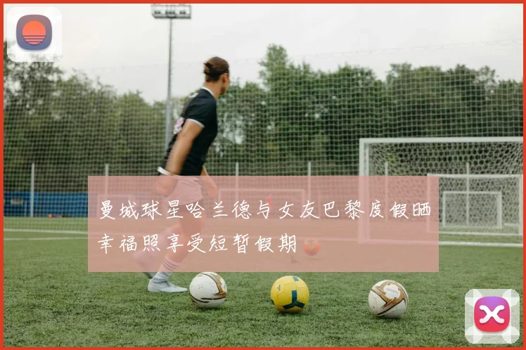 曼城球星哈兰德与女友巴黎度假晒幸福照享受短暂假期