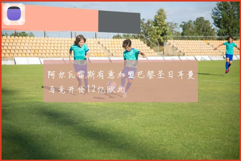 阿尔瓦雷斯有意加盟巴黎圣日耳曼马竞开价12亿欧元