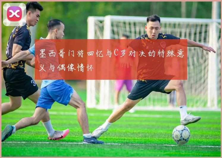墨西哥门将回忆与C罗对决的特殊意义与偶像情怀
