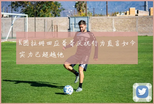 K图拉姆回应哥哥庆祝行为直言如今实力已超越他