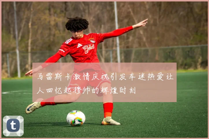 马雷斯卡激情庆祝引发车迷热爱让人回忆起穆帅的辉煌时刻