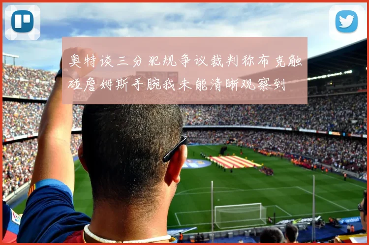 奥特谈三分犯规争议裁判称布克触碰詹姆斯手腕我未能清晰观察到