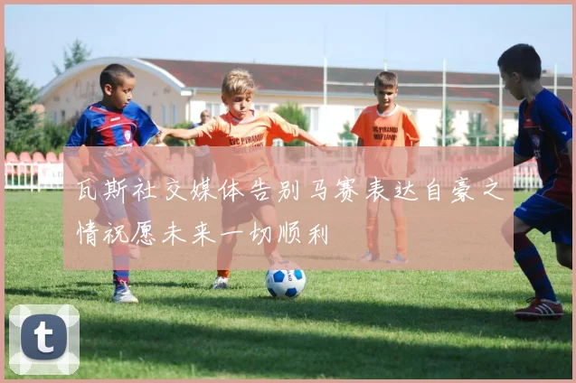 瓦斯社交媒体告别马赛表达自豪之情祝愿未来一切顺利